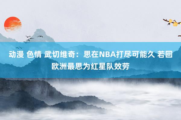 动漫 色情 武切维奇：思在NBA打尽可能久 若回欧洲最思为红星队效劳