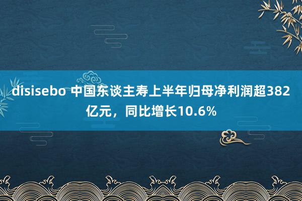 disisebo 中国东谈主寿上半年归母净利润超382亿元，同比增长10.6%