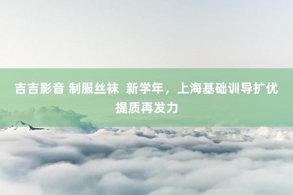 吉吉影音 制服丝袜  新学年，上海基础训导扩优提质再发力