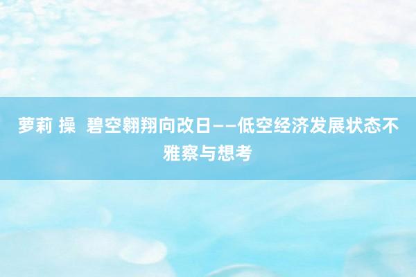 萝莉 操  碧空翱翔向改日——低空经济发展状态不雅察与想考