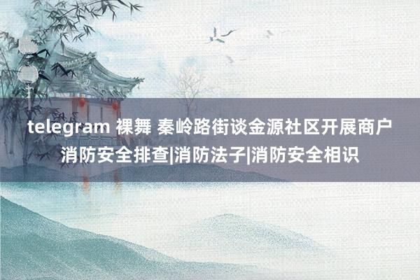 telegram 裸舞 秦岭路街谈金源社区开展商户消防安全排查|消防法子|消防安全相识