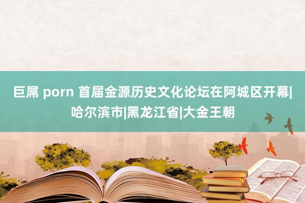 巨屌 porn 首届金源历史文化论坛在阿城区开幕|哈尔滨市|黑龙江省|大金王朝