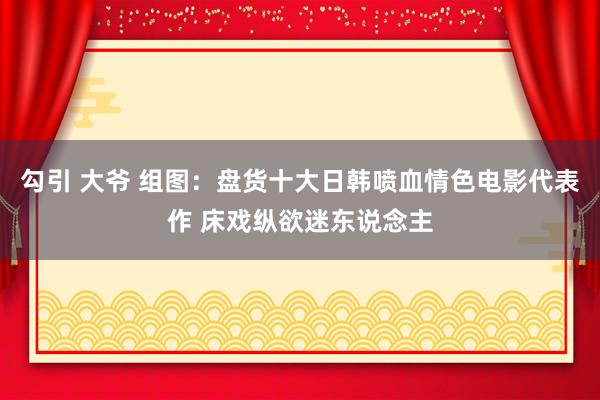 勾引 大爷 组图：盘货十大日韩喷血情色电影代表作 床戏纵欲迷东说念主