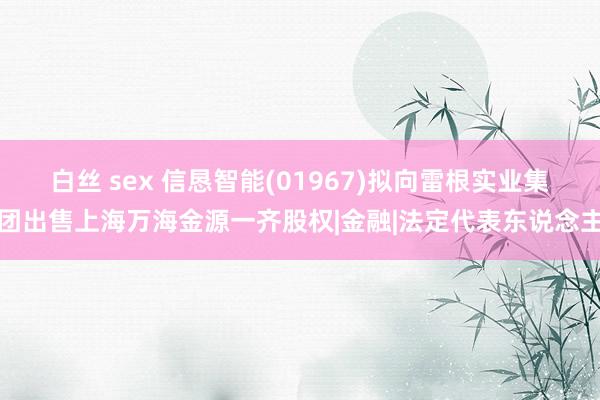 白丝 sex 信恳智能(01967)拟向雷根实业集团出售上海万海金源一齐股权|金融|法定代表东说念主