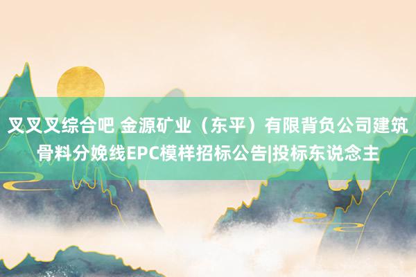 叉叉叉综合吧 金源矿业（东平）有限背负公司建筑骨料分娩线EPC模样招标公告|投标东说念主