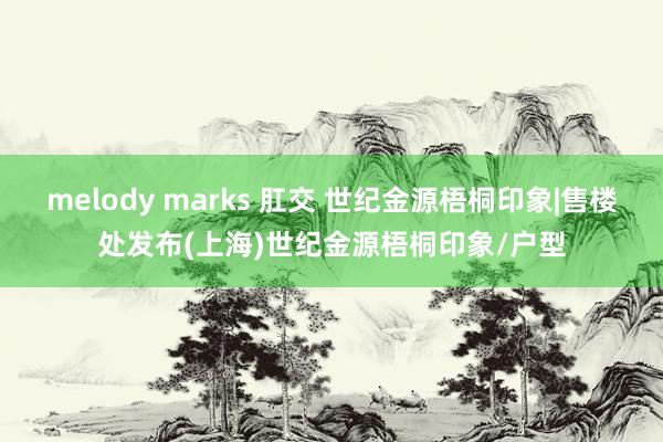 melody marks 肛交 世纪金源梧桐印象|售楼处发布(上海)世纪金源梧桐印象/户型