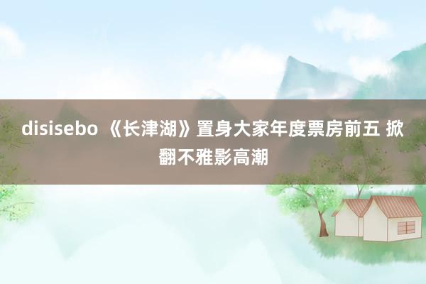 disisebo 《长津湖》置身大家年度票房前五 掀翻不雅影高潮