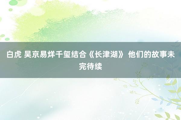 白虎 吴京易烊千玺结合《长津湖》 他们的故事未完待续