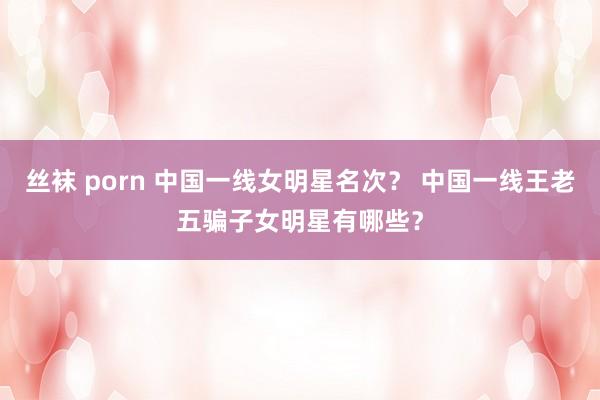 丝袜 porn 中国一线女明星名次？ 中国一线王老五骗子女明星有哪些？