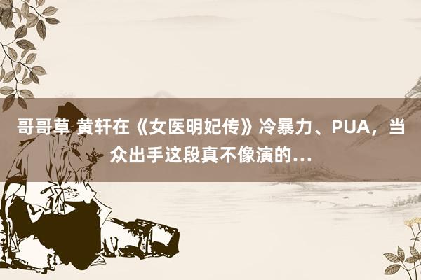 哥哥草 黄轩在《女医明妃传》冷暴力、PUA，当众出手这段真不像演的…