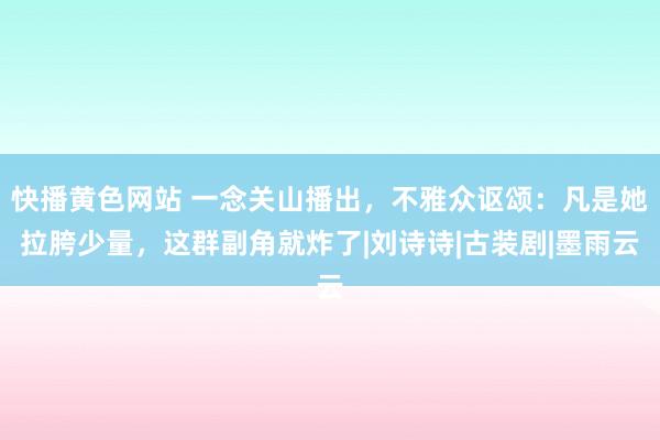 快播黄色网站 一念关山播出，不雅众讴颂：凡是她拉胯少量，这群副角就炸了|刘诗诗|古装剧|墨雨云