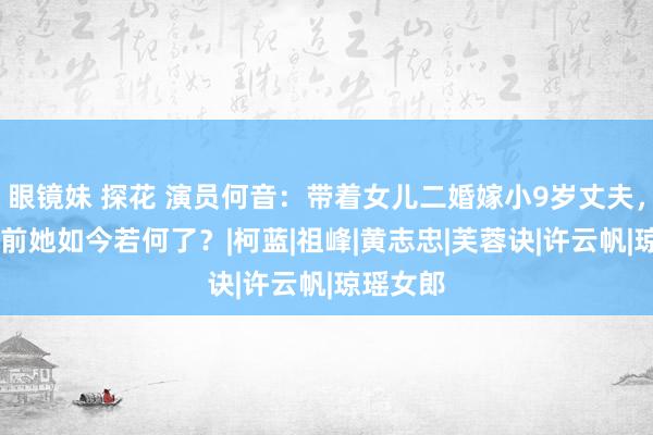 眼镜妹 探花 演员何音：带着女儿二婚嫁小9岁丈夫，12年以前她如今若何了？|柯蓝|祖峰|黄志忠|芙蓉诀|许云帆|琼瑶女郎