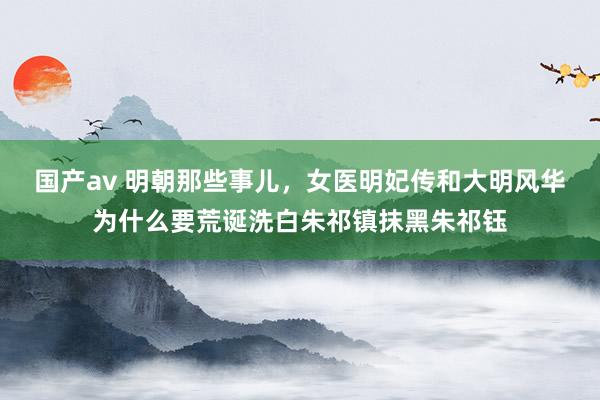 国产av 明朝那些事儿，女医明妃传和大明风华为什么要荒诞洗白朱祁镇抹黑朱祁钰