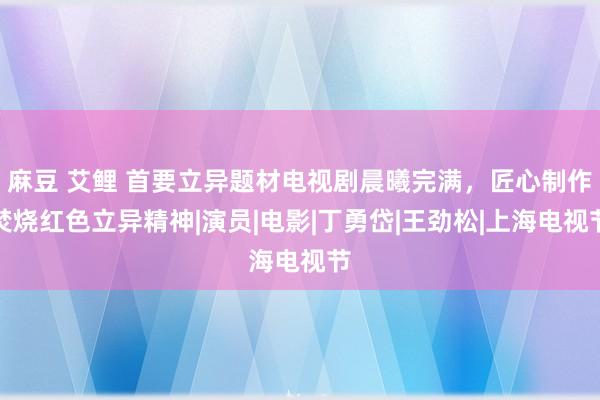 麻豆 艾鲤 首要立异题材电视剧晨曦完满，匠心制作焚烧红色立异精神|演员|电影|丁勇岱|王劲松|上海电视节