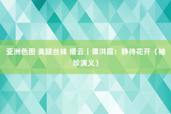 亚洲色图 美腿丝袜 缙云丨谭洪霞：静待花开（袖珍演义）