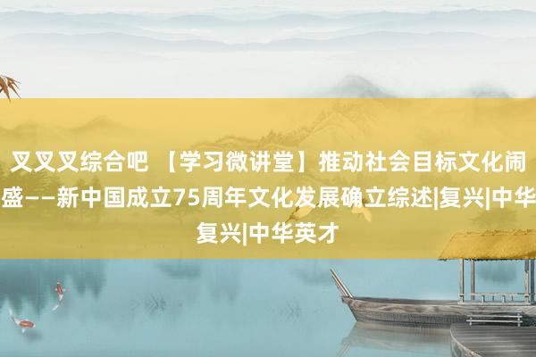 叉叉叉综合吧 【学习微讲堂】推动社会目标文化闹热兴盛——新中国成立75周年文化发展确立综述|复兴|中华英才