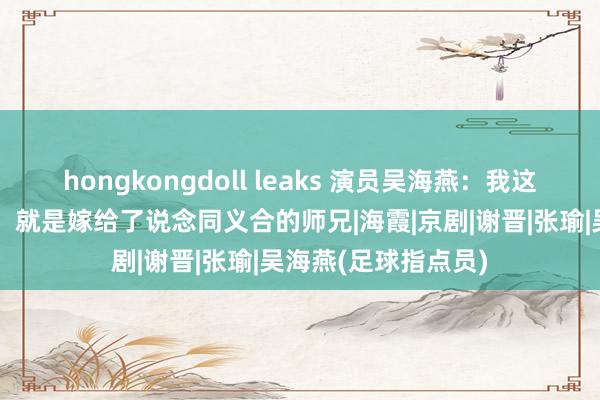 hongkongdoll leaks 演员吴海燕：我这辈子最正确的决定，就是嫁给了说念同义合的师兄|海霞|京剧|谢晋|张瑜|吴海燕(足球指点员)