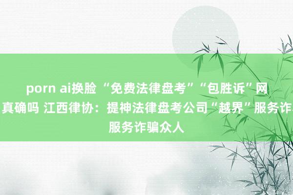 porn ai换脸 “免费法律盘考”“包胜诉”网罗告白真确吗 江西律协：提神法律盘考公司“越界”服务诈骗众人