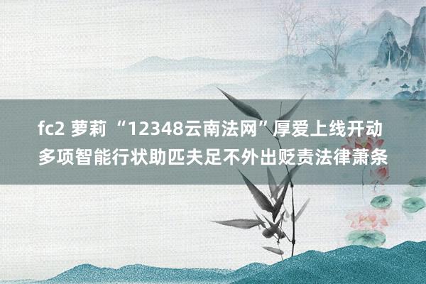 fc2 萝莉 “12348云南法网”厚爱上线开动 多项智能行状助匹夫足不外出贬责法律萧条