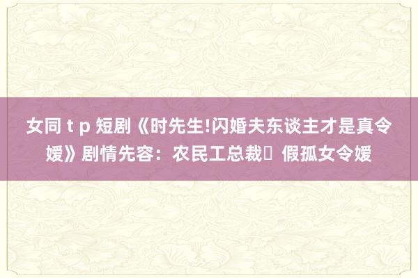 女同 t p 短剧《时先生!闪婚夫东谈主才是真令嫒》剧情先容：农民工总裁✖假孤女令嫒