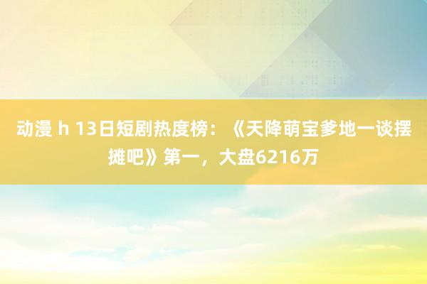 动漫 h 13日短剧热度榜：《天降萌宝爹地一谈摆摊吧》第一，大盘6216万