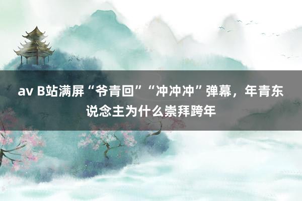 av B站满屏“爷青回”“冲冲冲”弹幕，年青东说念主为什么崇拜跨年