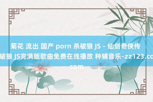 菊花 流出 国产 porn 杀破狼 JS - 仙剑奇侠传 杀破狼 JS完满版歌曲免费在线播放 种辅音乐-zz123.com