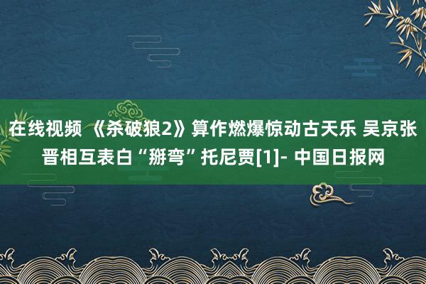 在线视频 《杀破狼2》算作燃爆惊动古天乐 吴京张晋相互表白“掰弯”托尼贾[1]- 中国日报网