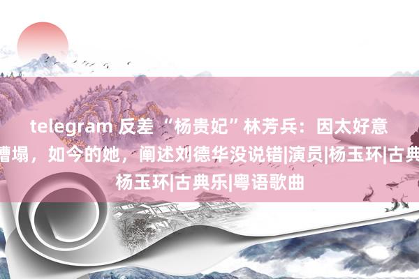 telegram 反差 “杨贵妃”林芳兵：因太好意思遭东谈主糟塌，如今的她，阐述刘德华没说错|演员|杨玉环|古典乐|粤语歌曲