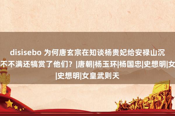 disisebo 为何唐玄宗在知谈杨贵妃给安禄山沉溺后不仅不不满还犒赏了他们？|唐朝|杨玉环|杨国忠|史想明|女皇武则天