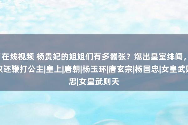 在线视频 杨贵妃的姐姐们有多嚣张？爆出皇室绯闻，家奴还鞭打公主|皇上|唐朝|杨玉环|唐玄宗|杨国忠|女皇武则天