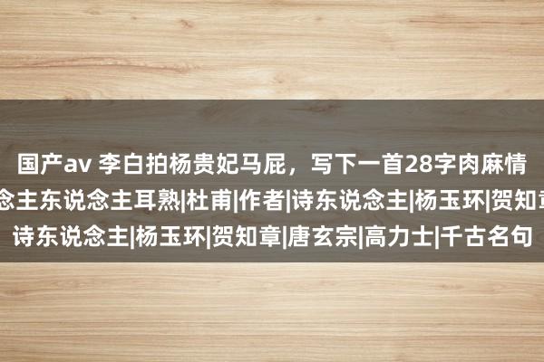 国产av 李白拍杨贵妃马屁，写下一首28字肉麻情诗，开篇两句，东说念主东说念主耳熟|杜甫|作者|诗东说念主|杨玉环|贺知章|唐玄宗|高力士|千古名句