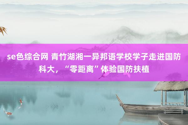 se色综合网 青竹湖湘一异邦语学校学子走进国防科大，“零距离”体验国防扶植