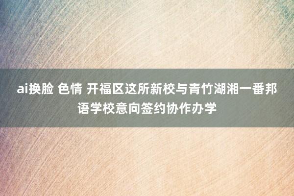 ai换脸 色情 开福区这所新校与青竹湖湘一番邦语学校意向签约协作办学