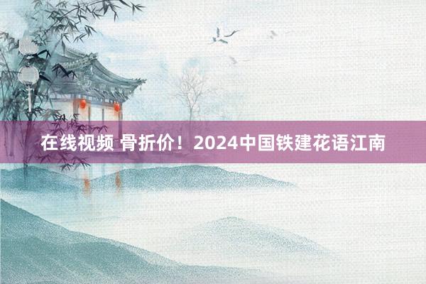 在线视频 骨折价！2024中国铁建花语江南