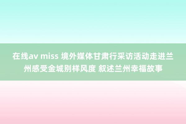 在线av miss 境外媒体甘肃行采访活动走进兰州感受金城别样风度 叙述兰州幸福故事