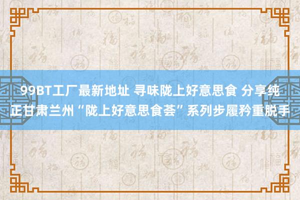 99BT工厂最新地址 寻味陇上好意思食 分享纯正甘肃兰州“陇上好意思食荟”系列步履矜重脱手