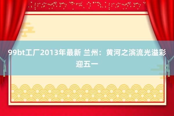 99bt工厂2013年最新 兰州：黄河之滨流光溢彩迎五一